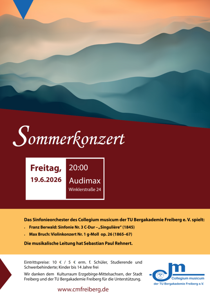 Bild: Eine abstrakte Berglandschaft im Nebel mit weichem, orangerotem Licht mit harmonischen, weichen Bergketten in türkis mit verschiedenen Helligkeitsstufen, angeordnete in 5 Ebenen
Text: Sommerkonzert, Freitag, 19.06.2026, 20:00 Audimax, Winklerstraße 24, 
Das Sinfonieorchester des Collegium musicum der TU Bergakademie Freiberg e. V. spielt:
Franz Berwald: Sinfonie Nr. 3 C-Dur – „Singulière“ (1845)
Max Bruch: Violinkonzert Nr. 1 g-Moll  op. 26 (1865–67)
Die musikalische Leitung hat Sebastian Paul Rehnert.
Eintrittspreise: 10 € / 5 € erm. f. Schüler, Studierende und 
Schwerbehinderte; Kinder bis 14 Jahre frei
Wir danken dem  Kulturraum Erzgebirge-Mittelsachsen, der Stadt Freiberg und der TU Bergakademie Freiberg für die Unterstützung.
Unten das blaue Logo des Vereins Collegium musicum der TU Bergakademie Freiberg e.V.

